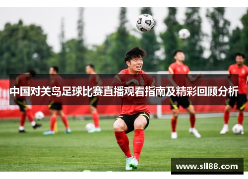 中国对关岛足球比赛直播观看指南及精彩回顾分析